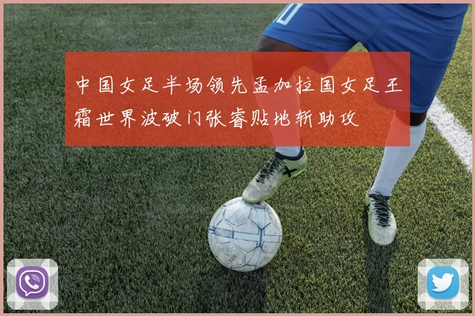 中国女足半场领先孟加拉国女足王霜世界波破门张睿贴地斩助攻