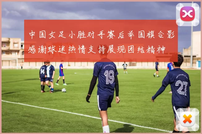 中国女足小胜对手赛后举国旗合影感谢球迷热情支持展现团结精神