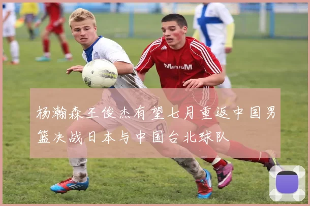 杨瀚森王俊杰有望七月重返中国男篮决战日本与中国台北球队
