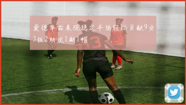 爱德华兹表现稳定半场轻松贡献9分3板2助攻1断1帽