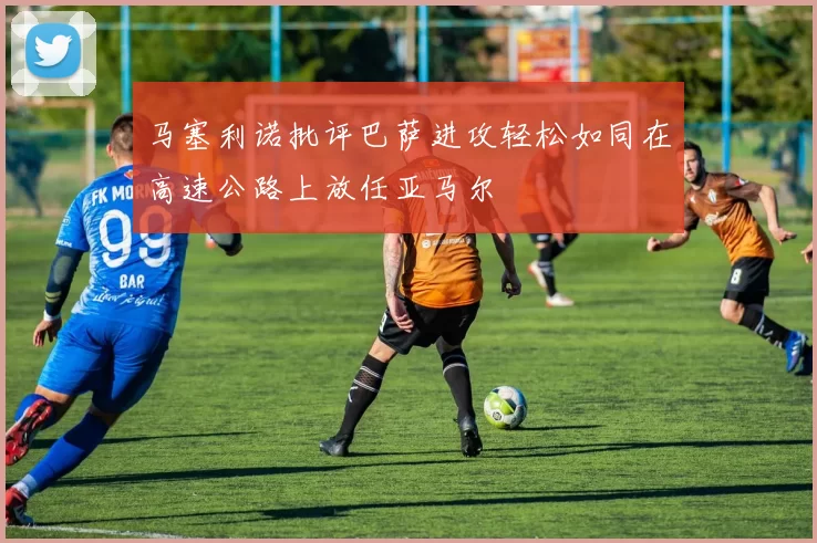 马塞利诺批评巴萨进攻轻松如同在高速公路上放任亚马尔