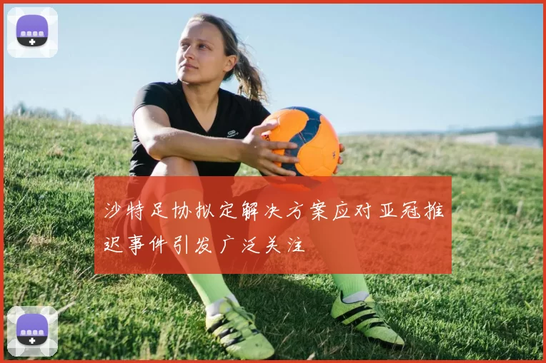 沙特足协拟定解决方案应对亚冠推迟事件引发广泛关注
