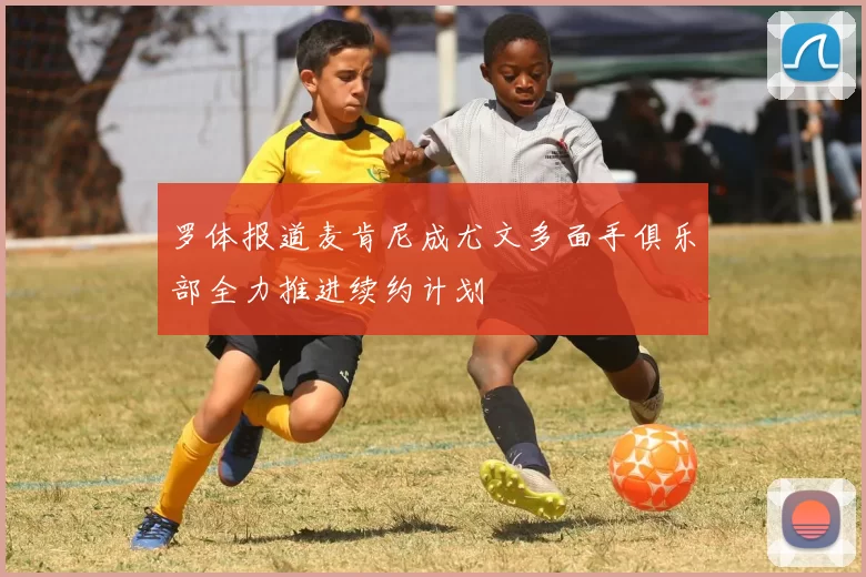 罗体报道麦肯尼成尤文多面手俱乐部全力推进续约计划