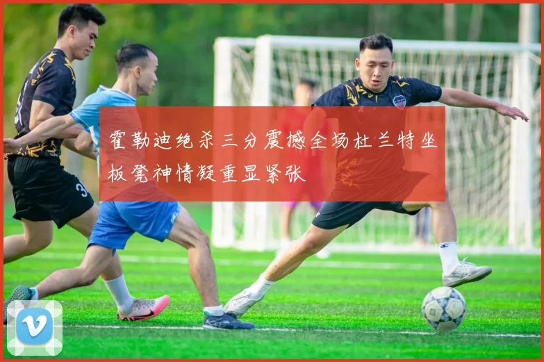 霍勒迪绝杀三分震撼全场杜兰特坐板凳神情凝重显紧张