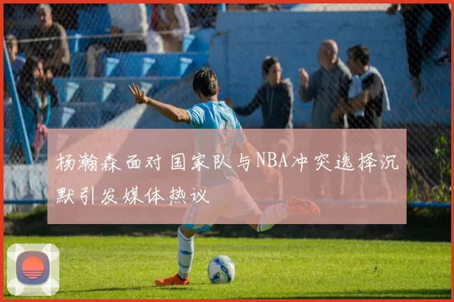 杨瀚森面对国家队与NBA冲突选择沉默引发媒体热议