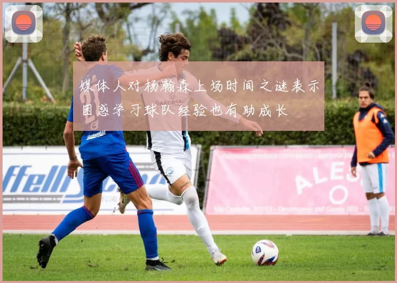 媒体人对杨瀚森上场时间之谜表示困惑学习球队经验也有助成长
