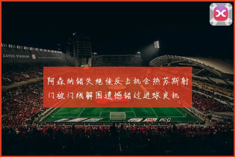 阿森纳错失绝佳反击机会热苏斯射门被门线解围遗憾错过进球良机
