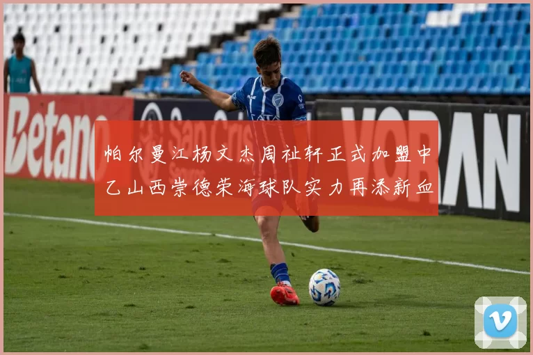 帕尔曼江杨文杰周祉轩正式加盟中乙山西崇德荣海球队实力再添新血
