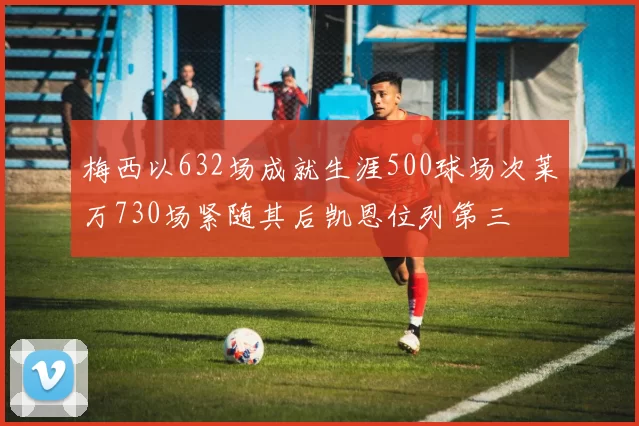 梅西以632场成就生涯500球场次莱万730场紧随其后凯恩位列第三
