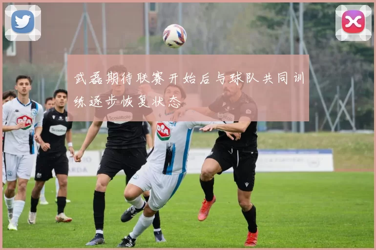 武磊期待联赛开始后与球队共同训练逐步恢复状态
