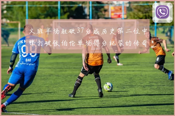 文班半场狂砍37分成历史第二位中锋打破张伯伦单场得分纪录的传奇时刻