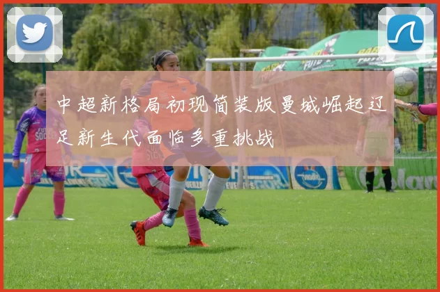 中超新格局初现简装版曼城崛起辽足新生代面临多重挑战