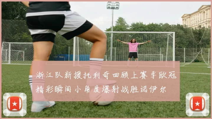 浙江队新援托利奇回顾上赛季欧冠精彩瞬间小角度爆射战胜诺伊尔