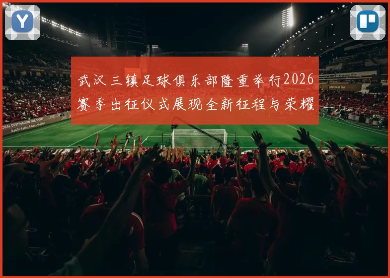 武汉三镇足球俱乐部隆重举行2026赛季出征仪式展现全新征程与荣耀追求