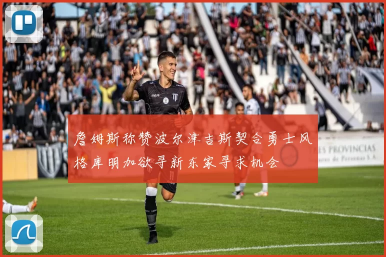 詹姆斯称赞波尔津吉斯契合勇士风格库明加欲寻新东家寻求机会