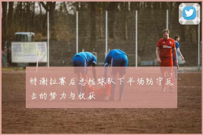 特谢拉赛后总结球队下半场防守反击的努力与收获