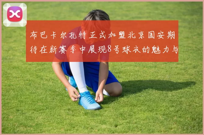 布巴卡尔孔特正式加盟北京国安期待在新赛季中展现8号球衣的魅力与实力