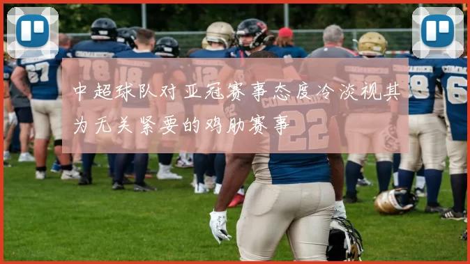 中超球队对亚冠赛事态度冷淡视其为无关紧要的鸡肋赛事