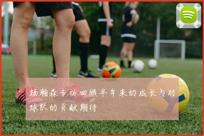 杨瀚森专访回顾半年来的成长与对球队的贡献期待