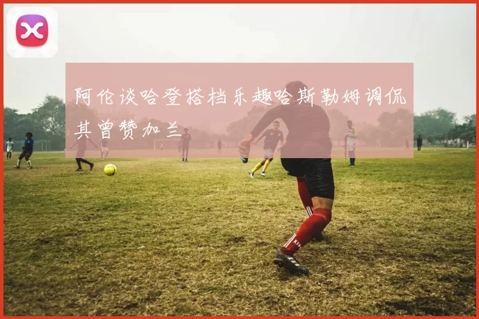 阿伦谈哈登搭档乐趣哈斯勒姆调侃其曾赞加兰