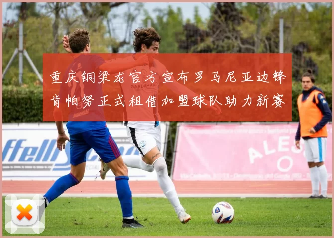 重庆铜梁龙官方宣布罗马尼亚边锋肯帕努正式租借加盟球队助力新赛季
