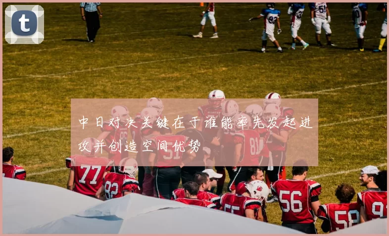 中日对决关键在于谁能率先发起进攻并创造空间优势