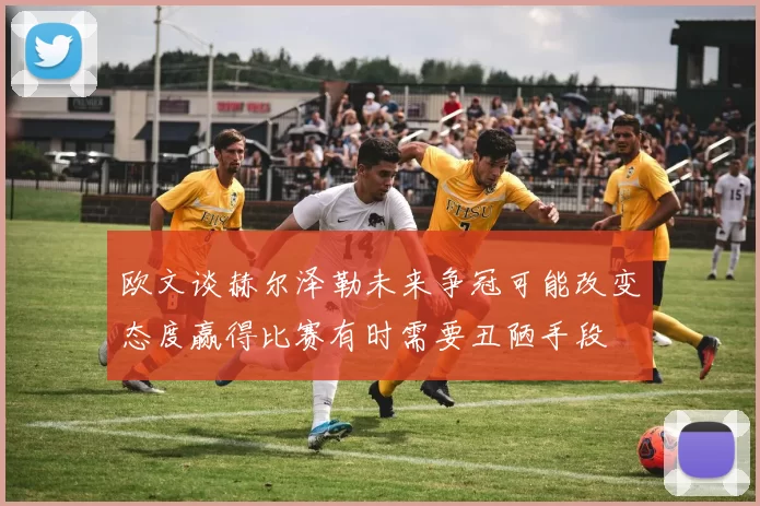欧文谈赫尔泽勒未来争冠可能改变态度赢得比赛有时需要丑陋手段
